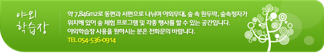 야외학습장
약 7,846m2로 동편과 서편으로 나뉘며 야외무대, 숲 속 원두막, 숲속정자가 위치해 있어 숲 체험 프로그램 및 각종 행사를 할 수 있는 공간입니다. 야외학습장 사용을 원하시는 분은 전화문의 바랍니다. TEL. 054-536-0914