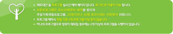 백두대간 숲 프로그램 실시간 예약 페이지 입니다. 로그인 후 이용이 가능 합니다. 모든 프로그램은 최소 30명 부터 예약을 받습니다.(정원200명)프로그램 예약시 익일 기준 2개 프로그램 이상 받지 않습니다.하나의 프로그램으로 정원이 채워질 경우에는 2개 이상의 프로그램을 시행하지 않습니다.